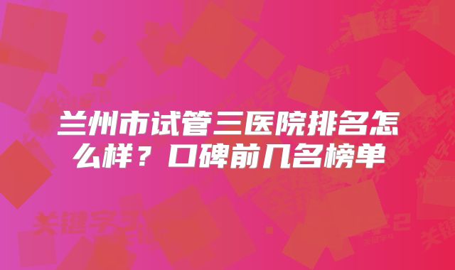 兰州市试管三医院排名怎么样？口碑前几名榜单