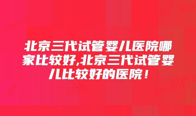 北京三代试管婴儿医院哪家比较好,北京三代试管婴儿比较好的医院！