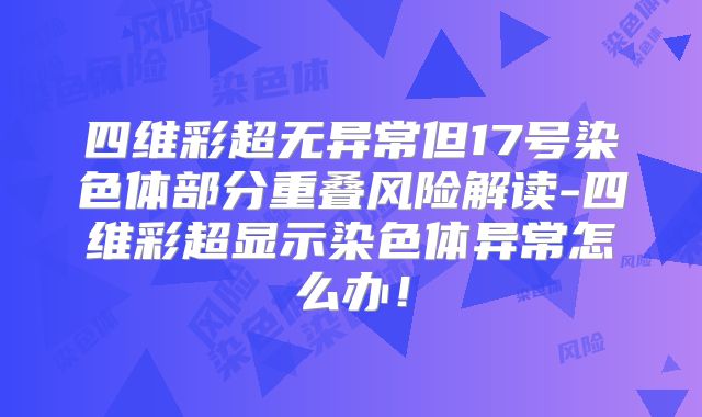 四维彩超无异常但17号染色体部分重叠风险解读-四维彩超显示染色体异常怎么办！