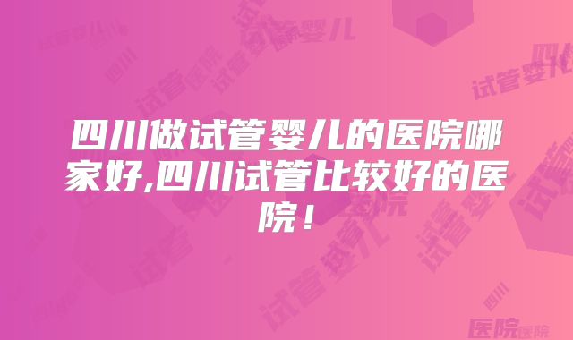 四川做试管婴儿的医院哪家好,四川试管比较好的医院!