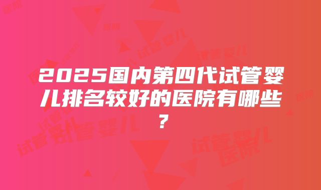 2025国内第四代试管婴儿排名较好的医院有哪些？