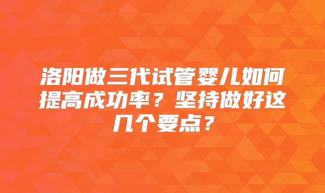 洛阳做三代试管婴儿如何提高成功率？坚持做好这几个要点？