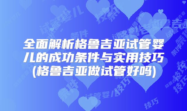 全面解析格鲁吉亚试管婴儿的成功条件与实用技巧(格鲁吉亚做试管好吗)