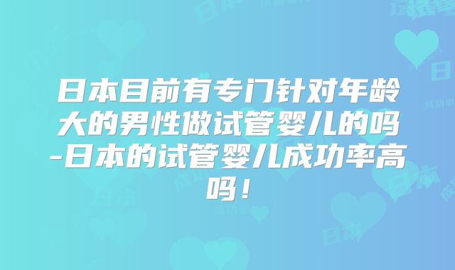 日本目前有专门针对年龄大的男性做试管婴儿的吗-日本的试管婴儿成功率高吗!