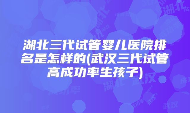 湖北三代试管婴儿医院排名是怎样的(武汉三代试管高成功率生孩子)