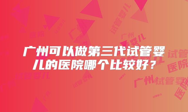 广州可以做第三代试管婴儿的医院哪个比较好?