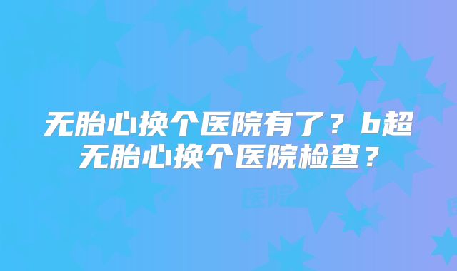 无胎心换个医院有了?b超无胎心换个医院检查?