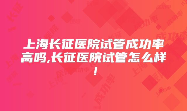 上海长征医院试管成功率高吗,长征医院试管怎么样！
