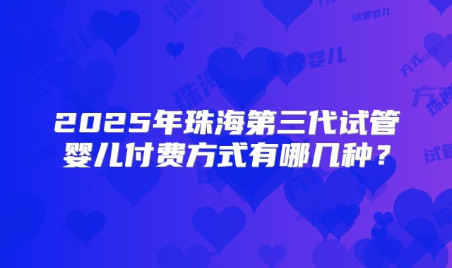 2025年珠海第三代试管婴儿付费方式有哪几种?