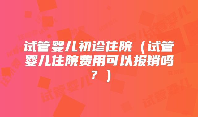 试管婴儿初诊住院(试管婴儿住院费用可以报销吗?)