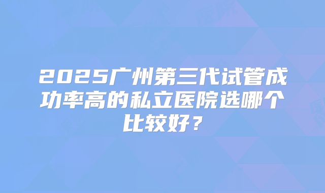 2025广州第三代试管成功率高的私立医院选哪个比较好?