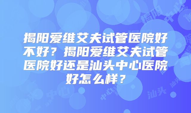 揭阳爱维艾夫试管医院好不好？揭阳爱维艾夫试管医院好还是汕头中心医院好怎么样？
