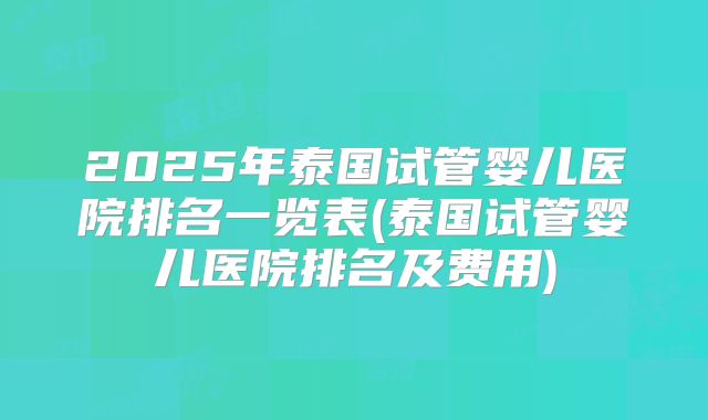 2025年泰国试管婴儿医院排名一览表(泰国试管婴儿医院排名及费用)