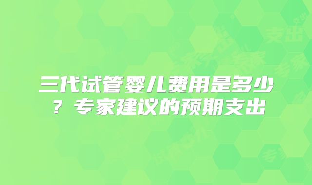 三代试管婴儿费用是多少?专家建议的预期支出