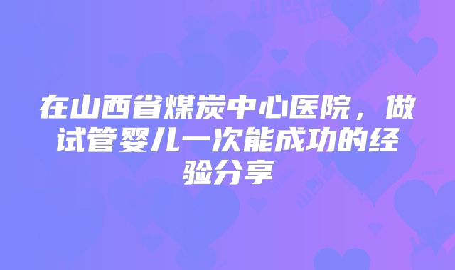 在山西省煤炭中心医院，做试管婴儿一次能成功的经验分享