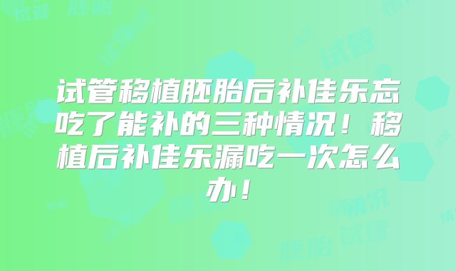 试管移植胚胎后补佳乐忘吃了能补的三种情况！移植后补佳乐漏吃一次怎么办！