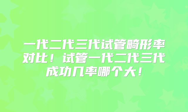 一代二代三代试管畸形率对比！试管一代二代三代成功几率哪个大！