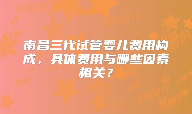 南昌三代试管婴儿费用构成,具体费用与哪些因素相关?