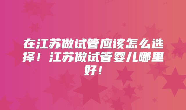 在江苏做试管应该怎么选择！江苏做试管婴儿哪里好！