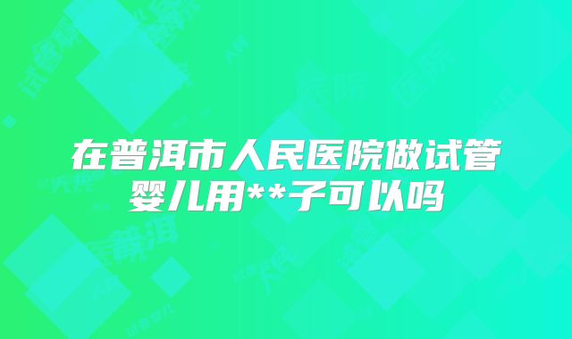 在普洱市人民医院做试管婴儿用**子可以吗