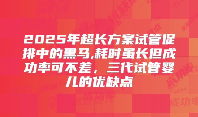 2025年超长方案试管促排中的黑马,耗时虽长但成功率可不差，三代试管婴儿的优缺点