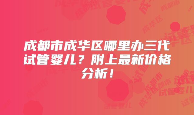 成都市成华区哪里办三代试管婴儿？附上最新价格分析！