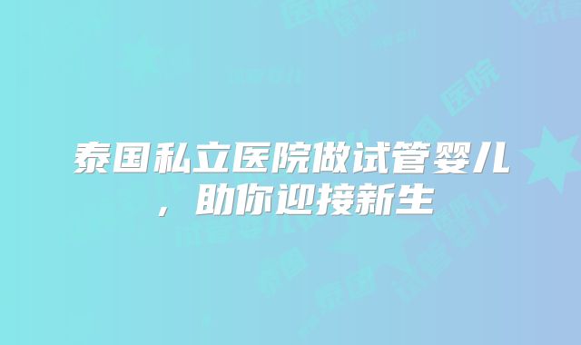 泰国私立医院做试管婴儿，助你迎接新生