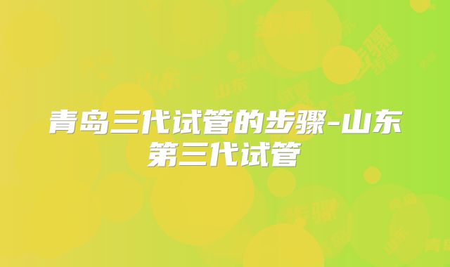 青岛三代试管的步骤-山东第三代试管