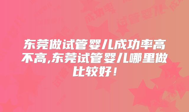东莞做试管婴儿成功率高不高,东莞试管婴儿哪里做比较好！