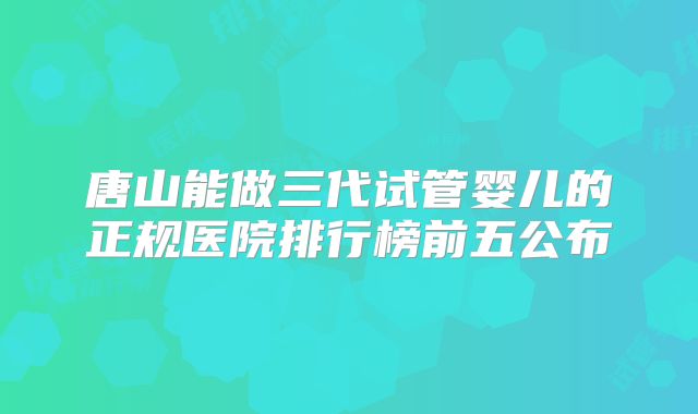 唐山能做三代试管婴儿的正规医院排行榜前五公布