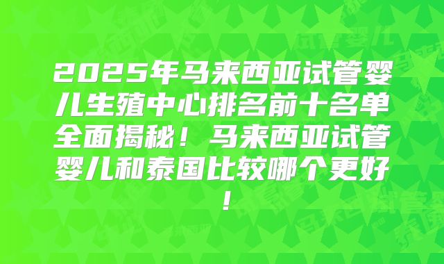 2025年马来西亚试管婴儿生殖中心排名前十名单全面揭秘！马来西亚试管婴儿和泰国比较哪个更好！