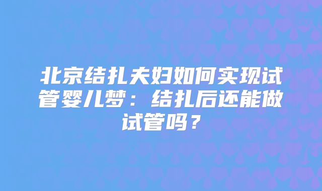 北京结扎夫妇如何实现试管婴儿梦:结扎后还能做试管吗?
