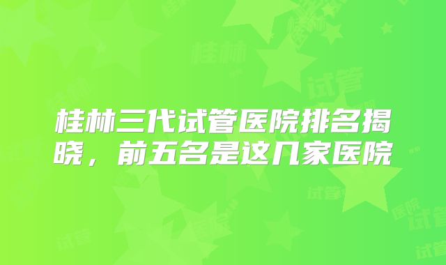 桂林三代试管医院排名揭晓，前五名是这几家医院