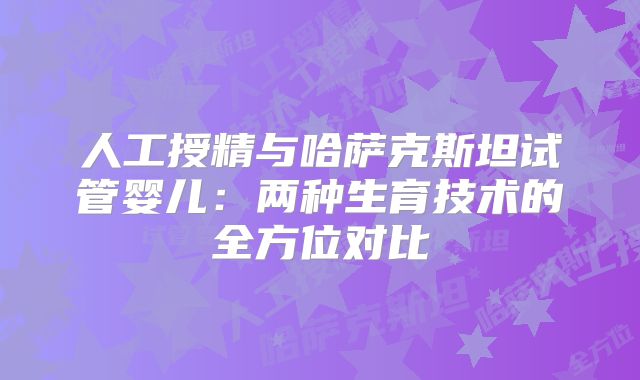 人工授精与哈萨克斯坦试管婴儿：两种生育技术的全方位对比
