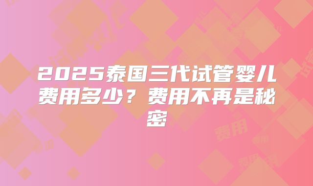 2025泰国三代试管婴儿费用多少？费用不再是秘密