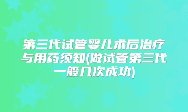 第三代试管婴儿术后治疗与用药须知(做试管第三代一般几次成功)