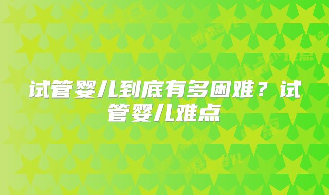 试管婴儿到底有多困难？试管婴儿难点