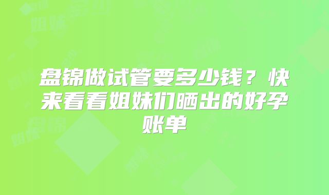 盘锦做试管要多少钱？快来看看姐妹们晒出的好孕账单