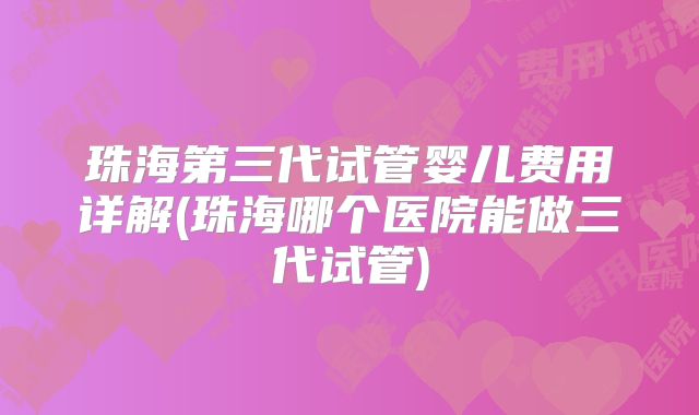 珠海第三代试管婴儿费用详解(珠海哪个医院能做三代试管)