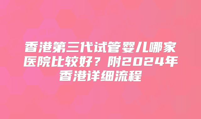 香港第三代试管婴儿哪家医院比较好？附2024年香港详细流程