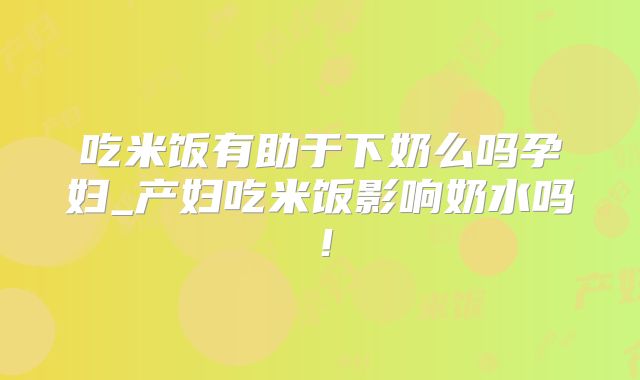 吃米饭有助于下奶么吗孕妇_产妇吃米饭影响奶水吗！