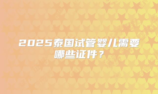 2025泰国试管婴儿需要哪些证件？