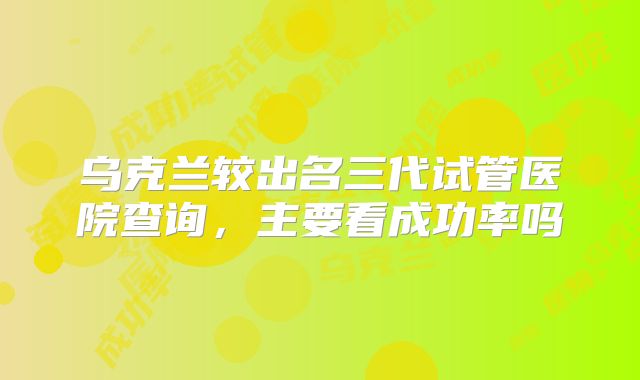 乌克兰较出名三代试管医院查询，主要看成功率吗