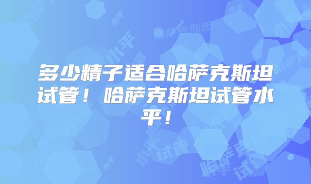 多少精子适合哈萨克斯坦试管！哈萨克斯坦试管水平！