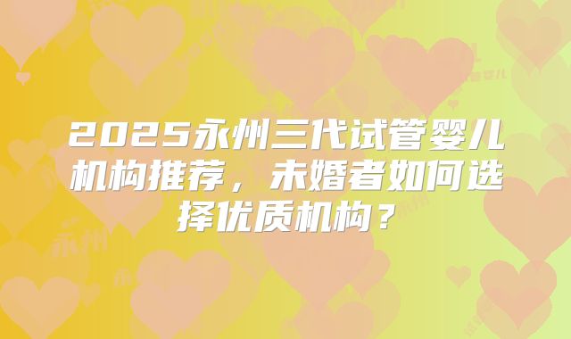 2025永州三代试管婴儿机构推荐，未婚者如何选择优质机构？