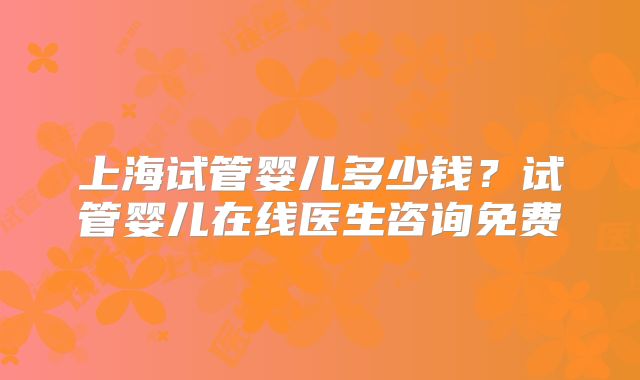 上海试管婴儿多少钱？试管婴儿在线医生咨询免费