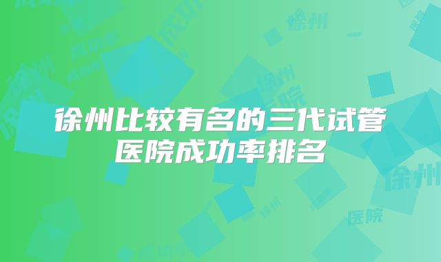 徐州比较有名的三代试管医院成功率排名