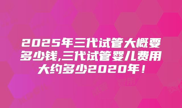 2025年三代试管大概要多少钱,三代试管婴儿费用大约多少2020年！