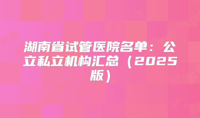 湖南省试管医院名单：公立私立机构汇总（2025版）