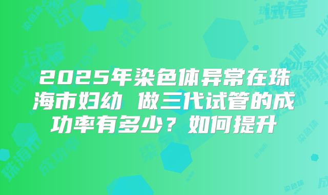 2025年染色体异常在珠海市妇幼 做三代试管的成功率有多少?如何提升